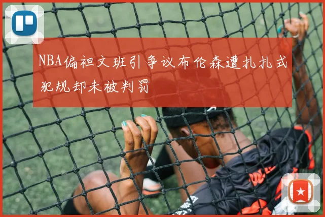 NBA偏袒文班引争议布伦森遭扎扎式犯规却未被判罚