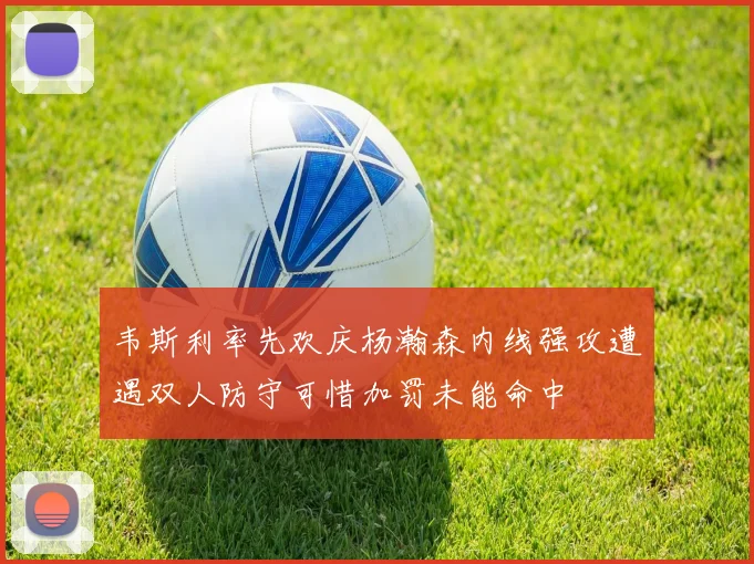 韦斯利率先欢庆杨瀚森内线强攻遭遇双人防守可惜加罚未能命中