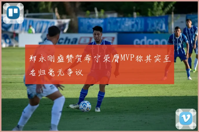 郑永刚盛赞贺希宁荣膺MVP称其实至名归毫无争议