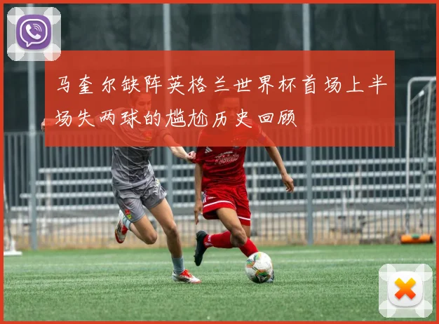 马奎尔缺阵英格兰世界杯首场上半场失两球的尴尬历史回顾