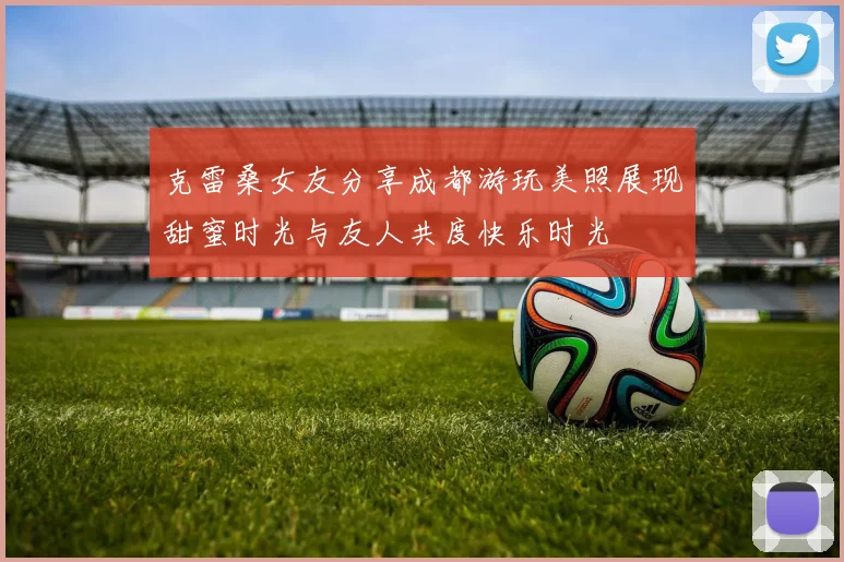 克雷桑女友分享成都游玩美照展现甜蜜时光与友人共度快乐时光