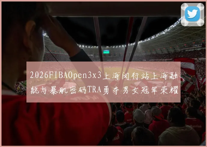 2026FIBAOpen3x3上海闵行站上海融航与暴肌密码TRA勇夺男女冠军荣耀