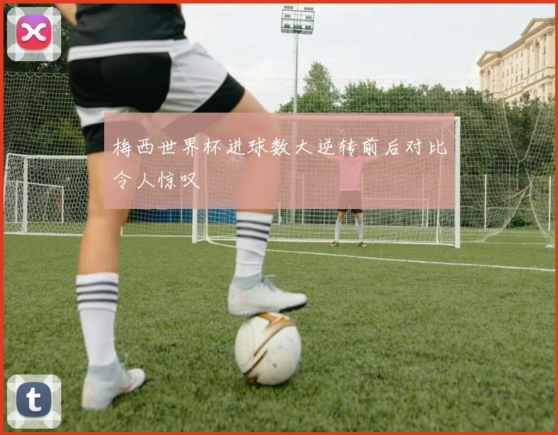 梅西世界杯进球数大逆转前后对比令人惊叹