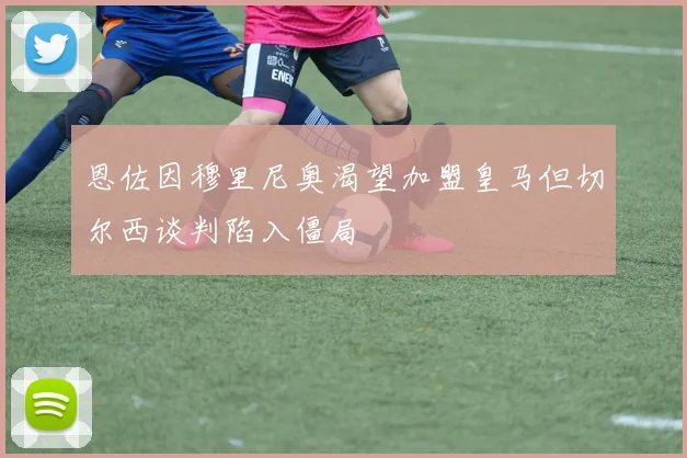 恩佐因穆里尼奥渴望加盟皇马但切尔西谈判陷入僵局