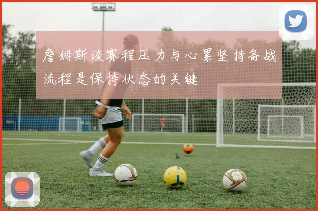 詹姆斯谈赛程压力与心累坚持备战流程是保持状态的关键
