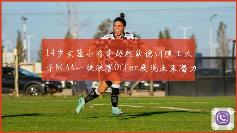 14岁女篮小将李超然获德州理工大学NCAA一级联赛Offer展现未来潜力