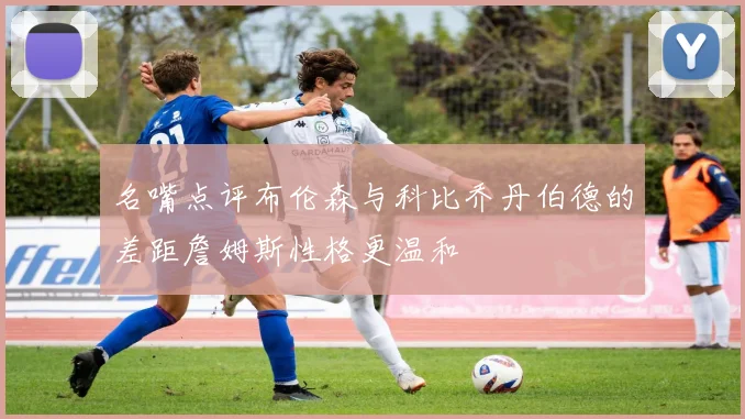 名嘴点评布伦森与科比乔丹伯德的差距詹姆斯性格更温和