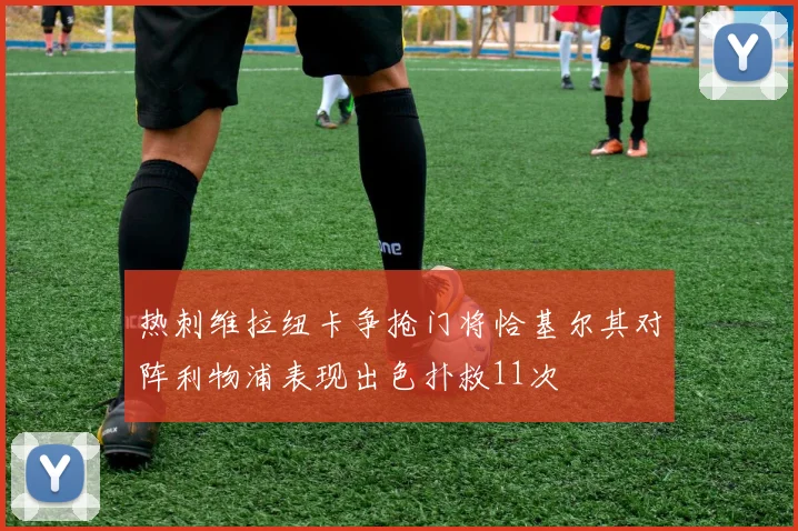 热刺维拉纽卡争抢门将恰基尔其对阵利物浦表现出色扑救11次