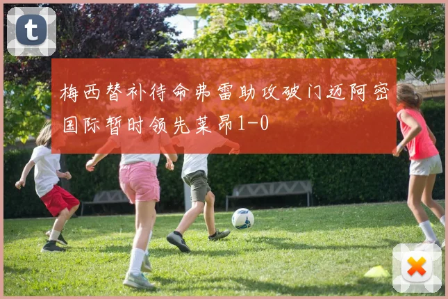 梅西替补待命弗雷助攻破门迈阿密国际暂时领先莱昂1-0