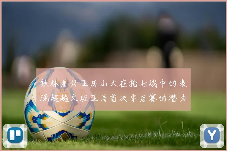 铁林看好亚历山大在抢七战中的表现超越文班亚马首次季后赛的潜力