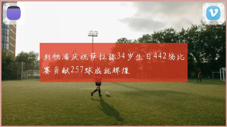 利物浦庆祝萨拉赫34岁生日442场比赛贡献257球成就辉煌