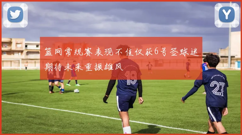 篮网常规赛表现不佳仅获6号签球迷期待未来重振雄风