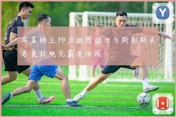 布莱顿主帅力挺图赫尔与斯彭斯关系良好绝无霸凌传闻