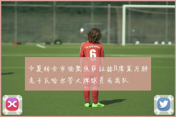 今夏转会市场聚焦萨拉赫B席莱万胖虎卡瓦哈尔等大牌球员或离队
