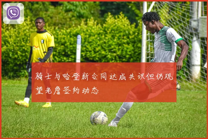 骑士与哈登新合同达成共识但仍观望老詹签约动态