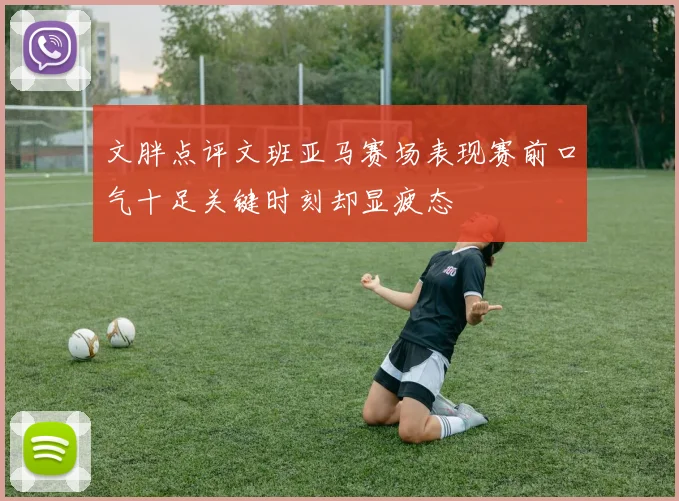 文胖点评文班亚马赛场表现赛前口气十足关键时刻却显疲态