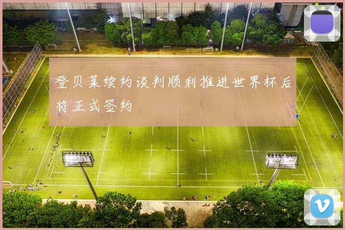 登贝莱续约谈判顺利推进世界杯后将正式签约