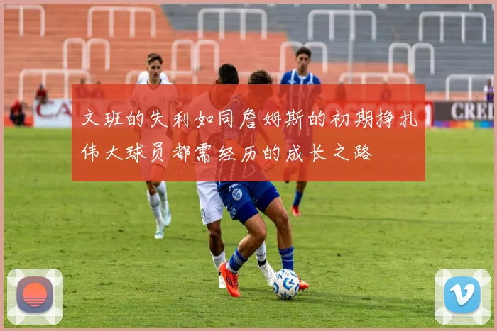 文班的失利如同詹姆斯的初期挣扎伟大球员都需经历的成长之路