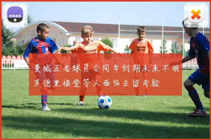 曼城五名球员合同年到期未来不明罗德里福登等人面临去留考验