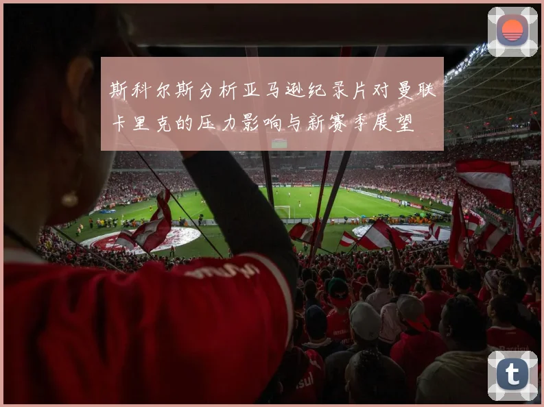 斯科尔斯分析亚马逊纪录片对曼联卡里克的压力影响与新赛季展望
