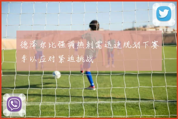 德泽尔比强调热刺需迅速规划下赛季以应对紧迫挑战