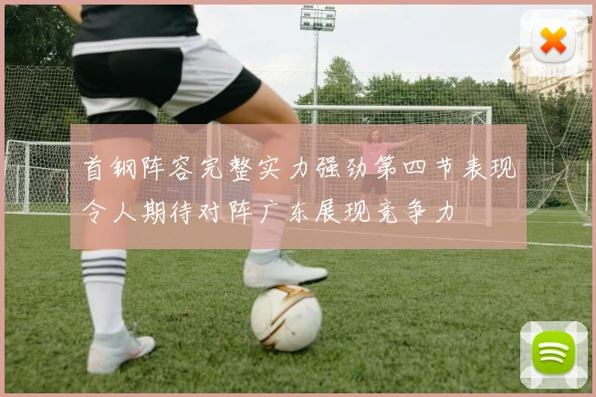 首钢阵容完整实力强劲第四节表现令人期待对阵广东展现竞争力