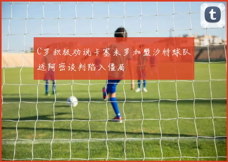 C罗积极劝说卡塞米罗加盟沙特球队迈阿密谈判陷入僵局