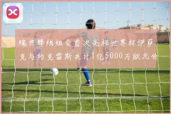 瑞典锋线组合首次亮相世界杯伊萨克与约克雷斯共计1亿5000万欧元价值