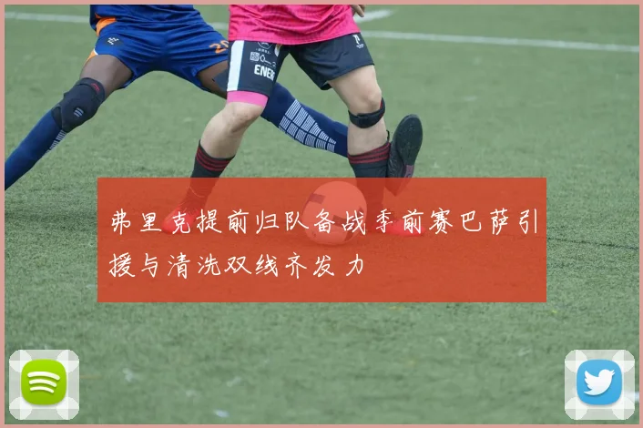 弗里克提前归队备战季前赛巴萨引援与清洗双线齐发力
